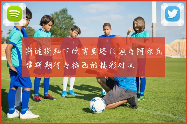 斯通斯私下欣赏奥塔门迪与阿尔瓦雷斯期待与梅西的精彩对决